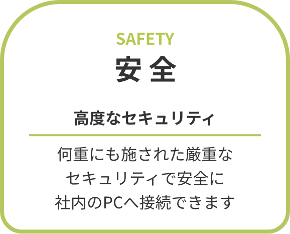 安全 高度なセキュリティ 何重にも施された厳重なセキュリティで安全に社内のPCへ接続できます