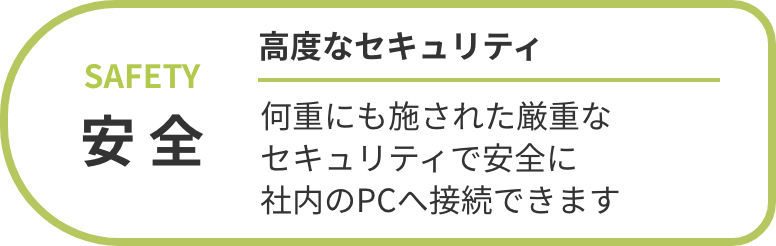 安全 高度なセキュリティ 何重にも施された厳重なセキュリティで安全に社内のPCへ接続できます