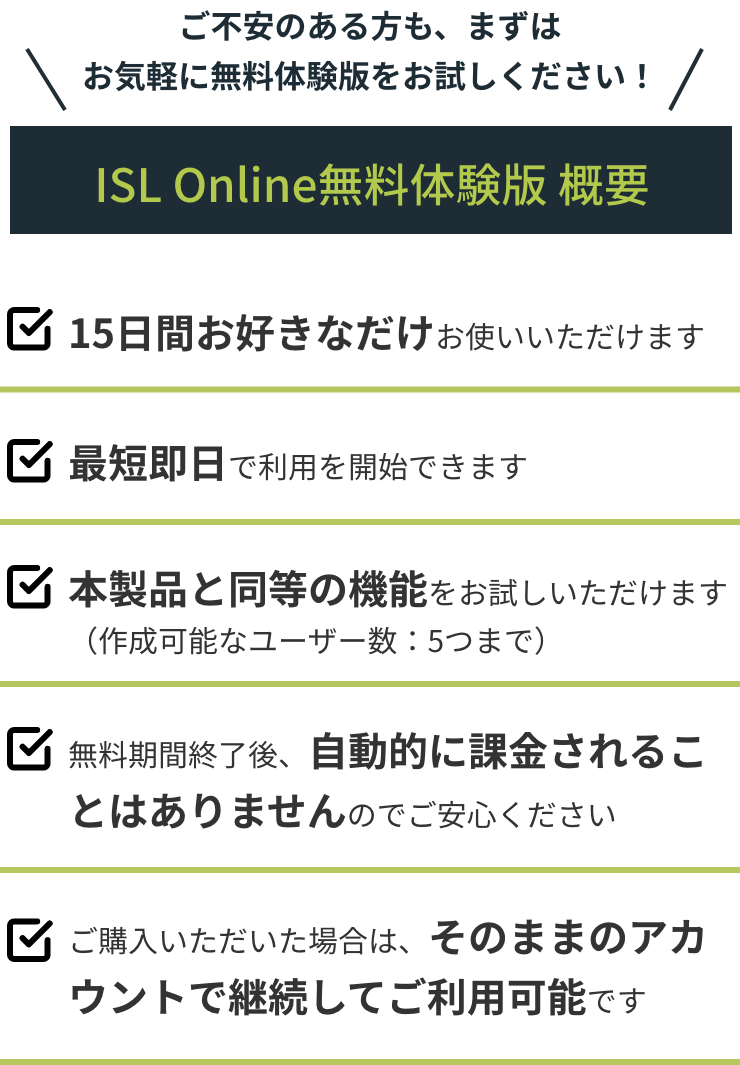 ご不安のある方も、まずはお気軽に無料体験版をお試しください！ ISL Online無料体験版概要 15日間お好きなだけお使いいただけます 最短即日で利用を開始できます 本製品と同等の機能をお試しいただけます 無料期間終了後、自動的に課金されることはありませんのでご安心ください ご購入いただいた場合は、そのままのアカウントで継続してご利用可能です