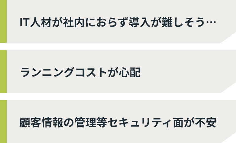 IT人材が社内におらず導入が難しそう… ランニングコストが心配 顧客情報の管理等セキュリティ面が不安