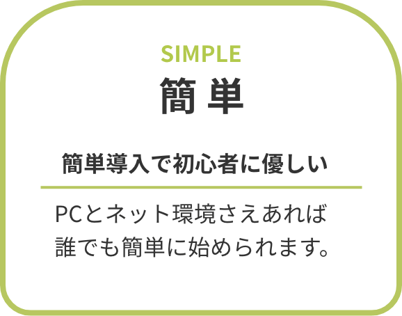 簡単 簡単導入で初心者に優しい PCとネット環境さえあれば誰でも簡単に始められます。